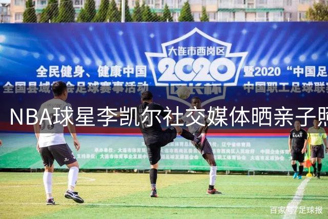 NBA球星李凯尔社交媒体晒亲子照